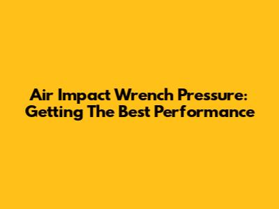 Air Impact Wrench Pressure: Getting The Best Performance