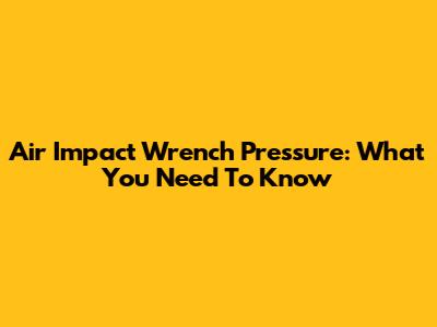 Air Impact Wrench Pressure: What You Need To Know