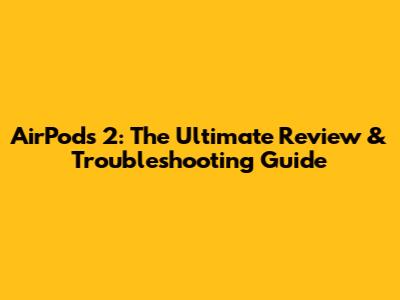 AirPods 2: The Ultimate Review & Troubleshooting Guide