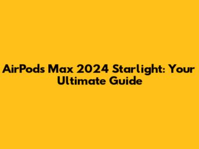 AirPods Max 2024 Starlight: Your Ultimate Guide
