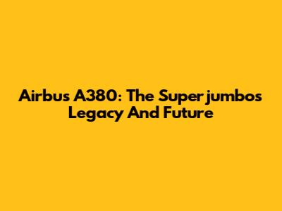 Airbus A380: The Superjumbo's Legacy And Future