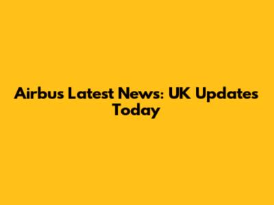 Airbus Latest News: UK Updates Today