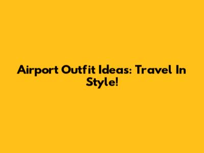 Airport Outfit Ideas: Travel In Style!