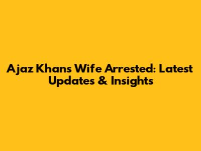Ajaz Khan's Wife Arrested: Latest Updates & Insights