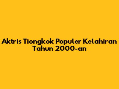 Aktris Tiongkok Populer Kelahiran Tahun 2000-an
