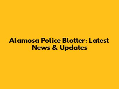 Alamosa Police Blotter: Latest News & Updates