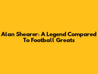 Alan Shearer: A Legend Compared To Football Greats