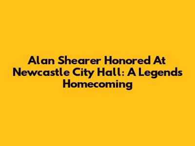 Alan Shearer Honored At Newcastle City Hall: A Legend's Homecoming