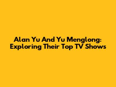 Alan Yu And Yu Menglong: Exploring Their Top TV Shows