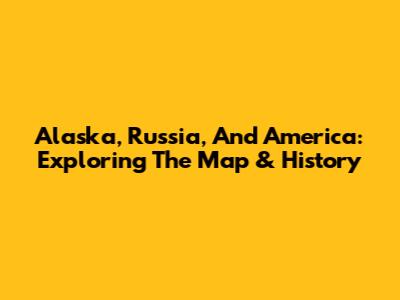 Alaska, Russia, And America: Exploring The Map & History