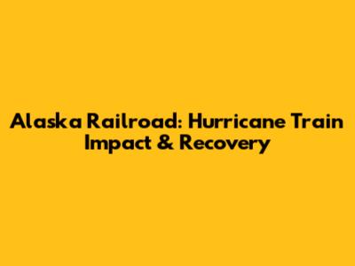 Alaska Railroad: Hurricane Train Impact & Recovery