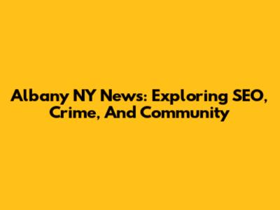 Albany NY News: Exploring SEO, Crime, And Community