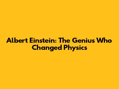 Albert Einstein: The Genius Who Changed Physics
