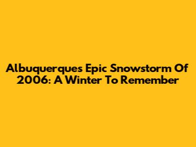 Albuquerque's Epic Snowstorm Of 2006: A Winter To Remember