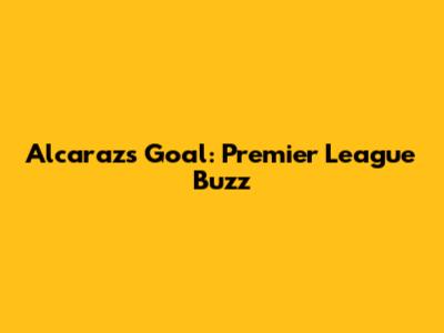 Alcaraz's Goal: Premier League Buzz