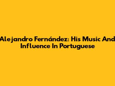 Alejandro Fernández: His Music And Influence In Portuguese