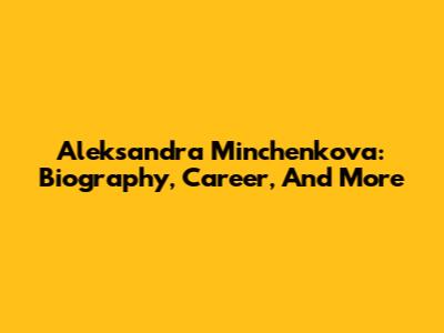 Aleksandra Minchenkova: Biography, Career, And More
