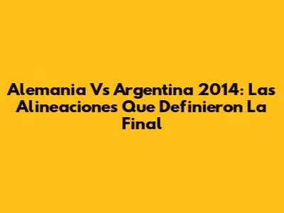 Alemania Vs Argentina 2014: Las Alineaciones Que Definieron La Final