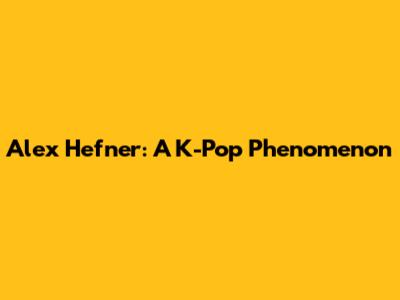 Alex Hefner: A K-Pop Phenomenon