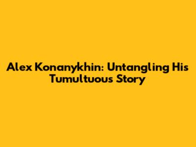 Alex Konanykhin: Untangling His Tumultuous Story