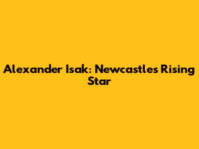 Alexander Isak: Newcastle's Rising Star