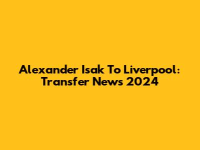 Alexander Isak To Liverpool: Transfer News 2024