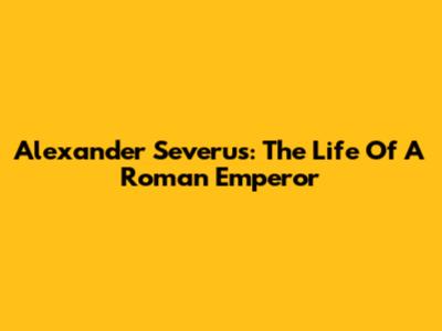 Alexander Severus: The Life Of A Roman Emperor