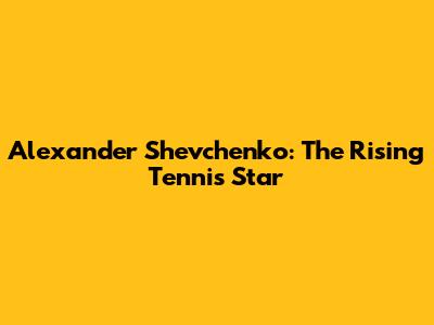 Alexander Shevchenko: The Rising Tennis Star