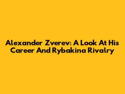 Alexander Zverev: A Look At His Career And Rybakina Rivalry