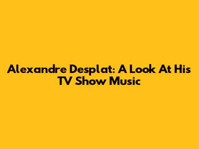 Alexandre Desplat: A Look At His TV Show Music