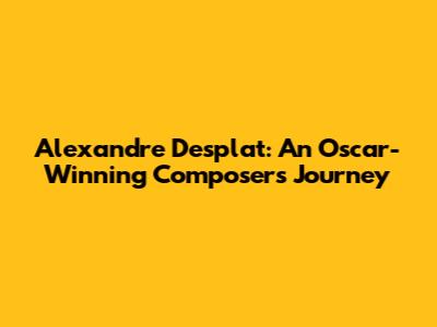 Alexandre Desplat: An Oscar-Winning Composer's Journey