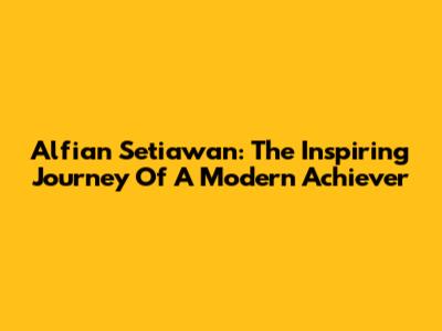 Alfian Setiawan: The Inspiring Journey Of A Modern Achiever