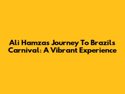 Ali Hamza's Journey To Brazil's Carnival: A Vibrant Experience