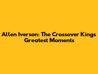 Allen Iverson: The Crossover King's Greatest Moments