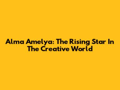 Alma Amelya: The Rising Star In The Creative World