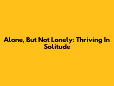 Alone, But Not Lonely: Thriving In Solitude