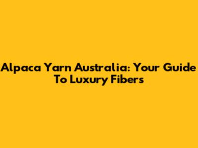Alpaca Yarn Australia: Your Guide To Luxury Fibers
