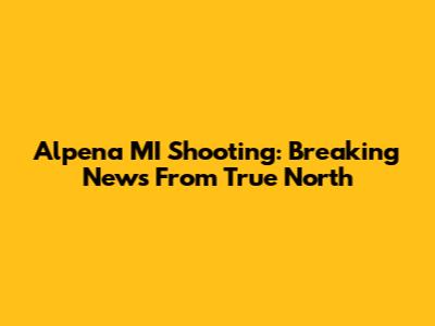 Alpena MI Shooting: Breaking News From True North
