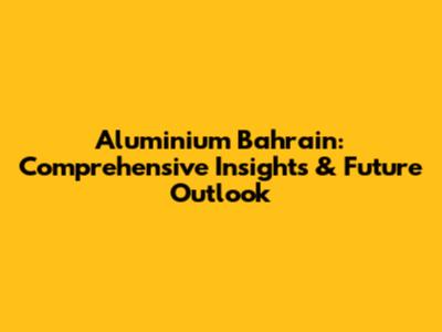 Aluminium Bahrain: Comprehensive Insights & Future Outlook