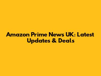 Amazon Prime News UK: Latest Updates & Deals
