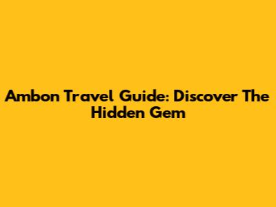 Ambon Travel Guide: Discover The Hidden Gem