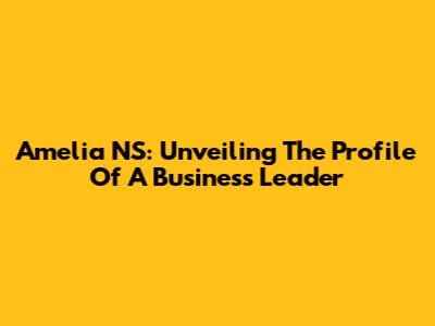 Amelia NS: Unveiling The Profile Of A Business Leader