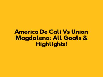 America De Cali Vs Union Magdalena: All Goals & Highlights!