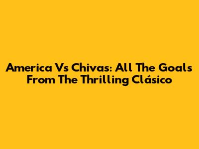 America Vs Chivas: All The Goals From The Thrilling Clásico