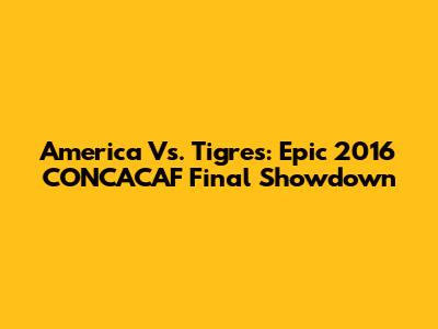 America Vs. Tigres: Epic 2016 CONCACAF Final Showdown