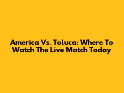 America Vs. Toluca: Where To Watch The Live Match Today