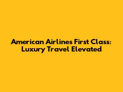 American Airlines First Class: Luxury Travel Elevated