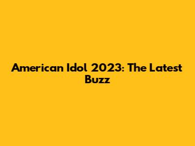 American Idol 2023: The Latest Buzz