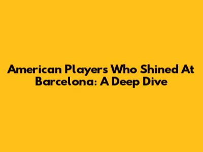 American Players Who Shined At Barcelona: A Deep Dive