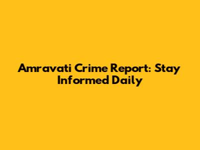 Amravati Crime Report: Stay Informed Daily